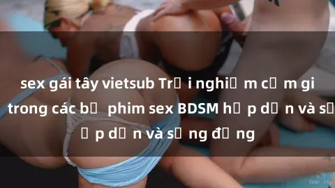sex gái tây vietsub Trải nghiệm cảm giác mới lạ trong các bộ phim sex BDSM hấp dẫn và sống động