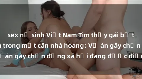 sex nữ sinh Việt Nam Tìm thấy gái bị trói và bị hiếp dâm trong một căn nhà hoang: Vụ án gây chấn động xã hội đang được điều tra vào.