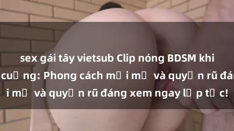 sex gái tây vietsub Clip nóng BDSM khiến người xem phát cuồng: Phong cách mới mẻ và quyến rũ đáng xem ngay lập tức!