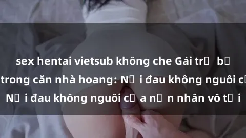 sex hentai vietsub không che Gái trẻ bị hiếp dâm bạo lực trong căn nhà hoang: Nỗi đau không nguôi của nạn nhân vô tội