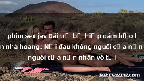 phim sex jav Gái trẻ bị hiếp dâm bạo lực trong căn nhà hoang: Nỗi đau không nguôi của nạn nhân vô tội