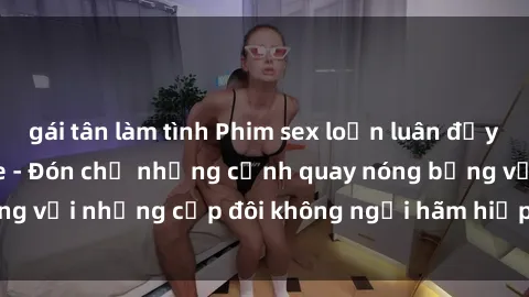 gái tân làm tình Phim sex loạn luân đầy kích thích không che - Đón chờ những cảnh quay nóng bỏng với những cặp đôi không ngại hãm hiếp gia đình trong lòng