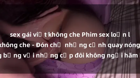 sex gái việt không che Phim sex loạn luân đầy kích thích không che - Đón chờ những cảnh quay nóng bỏng với những cặp đôi không ngại hãm hiếp gia đình trong lòng