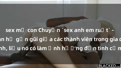 sex mẹ con Chuyện `sex anh em ruột` - Đề cập đến quan hệ gần gũi giữa các thành viên trong gia đình, liệu nó có làm ảnh hưởng đến tình cảm gia đình hay không?