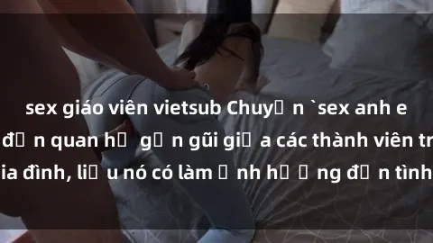 sex giáo viên vietsub Chuyện `sex anh em ruột` - Đề cập đến quan hệ gần gũi giữa các thành viên trong gia đình, liệu nó có làm ảnh hưởng đến tình cảm gia đình hay không?