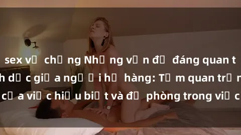 sex vợ chồng Những vấn đề đáng quan tâm về quan hệ tình dục giữa người họ hàng: Tầm quan trọng của việc hiểu biết và đề phòng trong việc tiếp xúc trong gia đình.