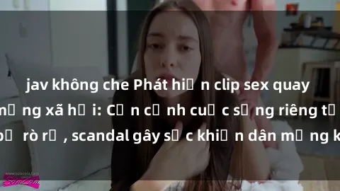 jav không che Phát hiện clip sex quay lén hot nhất trên mạng xã hội: Cận cảnh cuộc sống riêng tư bị rò rỉ, scandal gây sốc khiến dân mạng không khỏi bàng hoàng