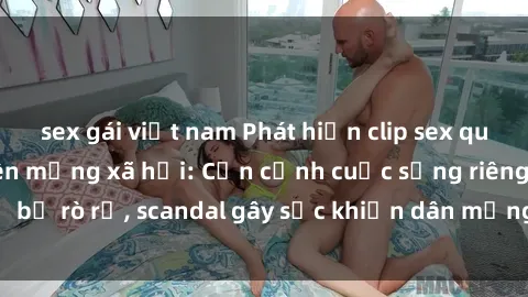sex gái việt nam Phát hiện clip sex quay lén hot nhất trên mạng xã hội: Cận cảnh cuộc sống riêng tư bị rò rỉ, scandal gây sốc khiến dân mạng không khỏi bàng hoàng