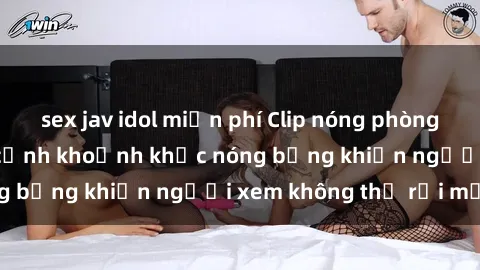 sex jav idol miễn phí Clip nóng phòng tắm gây sốt: Cận cảnh khoảnh khắc nóng bỏng khiến người xem không thể rời mắt