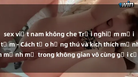 sex việt nam không che Trải nghiệm mới lạ với sex phòng tắm - Cách tạo hứng thú và kích thích mạnh mẽ trong không gian vô cùng gợi cảm và lãng mạn