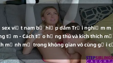 sex việt nam bị hiếp dâm Trải nghiệm mới lạ với sex phòng tắm - Cách tạo hứng thú và kích thích mạnh mẽ trong không gian vô cùng gợi cảm và lãng mạn