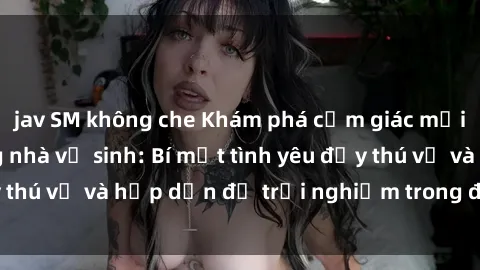 jav SM không che Khám phá cảm giác mới mẻ với sex trong nhà vệ sinh: Bí mật tình yêu đầy thú vị và hấp dẫn để trải nghiệm trong đêm hôm nay!