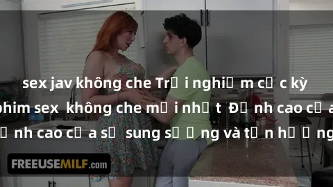 sex jav không che Trải nghiệm cực kỳ nóng bỏng trong phim sex  không che mới nhất  Đỉnh cao của sự sung sướng và tận hưởng chân thật