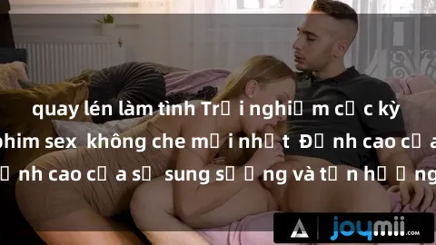 quay lén làm tình Trải nghiệm cực kỳ nóng bỏng trong phim sex  không che mới nhất  Đỉnh cao của sự sung sướng và tận hưởng chân thật