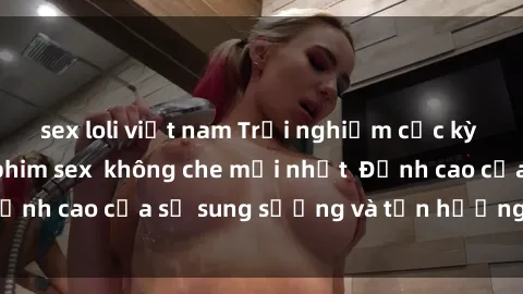 sex loli việt nam Trải nghiệm cực kỳ nóng bỏng trong phim sex  không che mới nhất  Đỉnh cao của sự sung sướng và tận hưởng chân thật