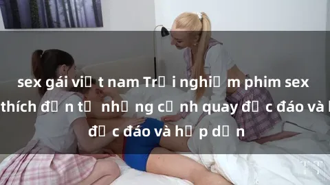 sex gái việt nam Trải nghiệm phim sex : Sự kích thích đến từ những cảnh quay độc đáo và hấp dẫn