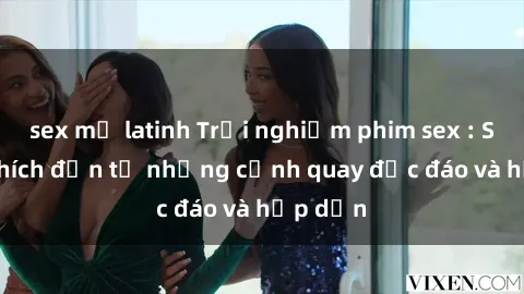 sex mỹ latinh Trải nghiệm phim sex : Sự kích thích đến từ những cảnh quay độc đáo và hấp dẫn