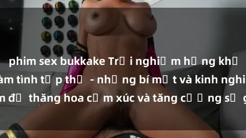 phim sex bukkake Trải nghiệm hứng khởi cùng với việc làm tình tập thể - những bí mật và kinh nghiệm để thăng hoa cảm xúc và tăng cường sự gắn kết trong mối quan hệ