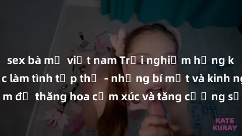 sex bà mẹ việt nam Trải nghiệm hứng khởi cùng với việc làm tình tập thể - những bí mật và kinh nghiệm để thăng hoa cảm xúc và tăng cường sự gắn kết trong mối quan hệ