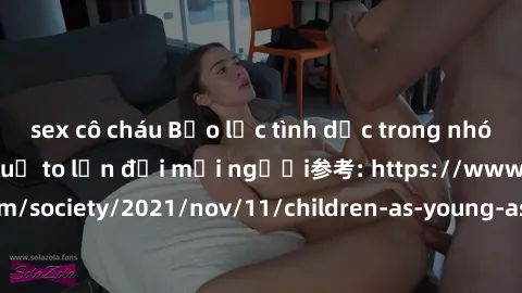 sex cô cháu Bạo lực tình dục trong nhóm: nguy cơ và hậu quả to lớn đối mọi người参考: https://www.theguardian.com/society/2021/nov/11/children-as-young-as-four-are-being-sexually-abused-by-groups-in-uk-