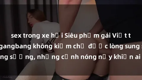 sex trong xe hơi Siêu phẩm gái Việt tham gia trong buổi gangbang không kiềm chế được lòng sung sướng, những cảnh nóng nảy khiến ai cũng phải mãn nhãn