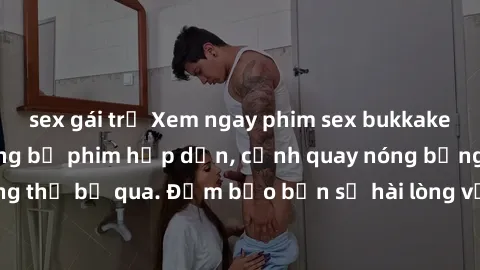 sex gái trẻ Xem ngay phim sex bukkake hàng đầu với những bộ phim hấp dẫn, cảnh quay nóng bỏng không thể bỏ qua. Đảm bảo bạn sẽ hài lòng với trải nghiệm mới lạ này!