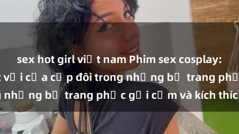 sex hot girl việt nam Phim sex cosplay: Trải nghiệm tuyệt vời của cặp đôi trong những bộ trang phục gợi cảm và kích thích