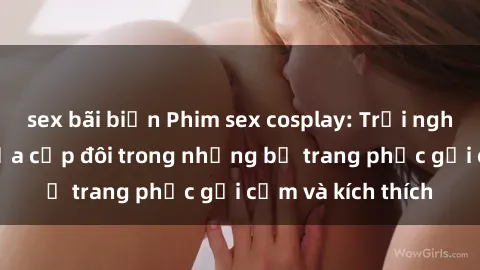 sex bãi biển Phim sex cosplay: Trải nghiệm tuyệt vời của cặp đôi trong những bộ trang phục gợi cảm và kích thích