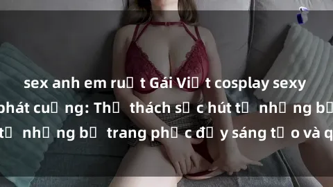 sex anh em ruột Gái Việt cosplay sexy khiến fan hâm mộ phát cuồng: Thử thách sức hút từ những bộ trang phục đầy sáng tạo và quyến rũ!