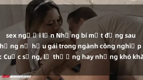 sex người lớn Những bí mật đằng sau cuộc sống của những nữ hầu gái trong ngành công nghiệp sex: Cuộc sống, lẽ thường hay những khó khăn mà họ phải đối mặt.