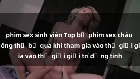 phim sex sinh viên Top bộ phim sex châu âu nổi tiếng không thể bỏ qua khi tham gia vào thế giới giải trí đồng tính