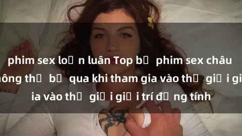 phim sex loạn luân Top bộ phim sex châu âu nổi tiếng không thể bỏ qua khi tham gia vào thế giới giải trí đồng tính