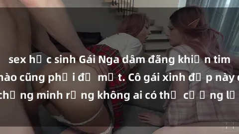 sex học sinh Gái Nga dâm đãng khiến tim bất cứ chàng trai nào cũng phải đỏ mặt. Cô gái xinh đẹp này đã chứng minh rằng không ai có thể cưỡng lại khi cô làm tình đắm say.