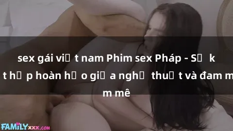 sex gái việt nam Phim sex Pháp - Sự kết hợp hoàn hảo giữa nghệ thuật và đam mê