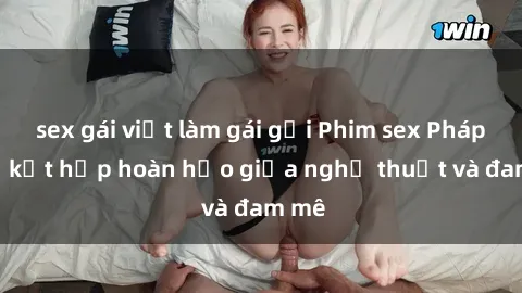 sex gái việt làm gái gọi Phim sex Pháp - Sự kết hợp hoàn hảo giữa nghệ thuật và đam mê
