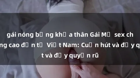 gái nóng bỏng khỏa thân Gái Mỹ sex chất lượng cao đến từ Việt Nam: Cuốn hút và đầy quyến rũ
