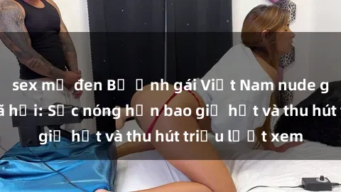sex mỹ đen Bộ ảnh gái Việt Nam nude gây sốt mạng xã hội: Sắc nóng hơn bao giờ hết và thu hút triệu lượt xem