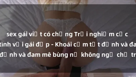 sex gái việt có chồng Trải nghiệm cực kỳ thú vị khi làm tình với gái đẹp - Khoái cảm tột đỉnh và đam mê bùng nổ không ngờ chỉ trong một đêm!