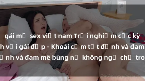 gái mỹ sex việt nam Trải nghiệm cực kỳ thú vị khi làm tình với gái đẹp - Khoái cảm tột đỉnh và đam mê bùng nổ không ngờ chỉ trong một đêm!