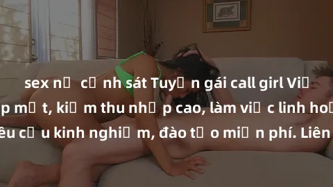 sex nữ cảnh sát Tuyển gái call girl Việt Nam gợi cảm, đẹp mắt, kiếm thu nhập cao, làm việc linh hoạt, không yêu cầu kinh nghiệm, đào tạo miễn phí. Liên hệ ngay để biết thêm chi tiết!