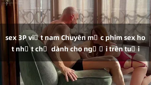 sex 3P việt nam Chuyên mục phim sex hot nhất chỉ dành cho người trên tuổi