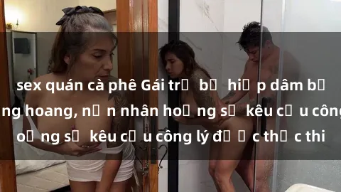 sex quán cà phê Gái trẻ bị hiếp dâm bạo lực trong khu rừng hoang, nạn nhân hoảng sợ kêu cầu công lý được thực thi