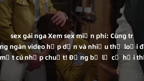 sex gái nga Xem sex miễn phí: Cùng trải nghiệm với hàng ngàn video hấp dẫn và nhiều thể loại đa dạng chỉ trong một cú nhấp chuột! Đừng bỏ lỡ cơ hội thưởng thức tuyệt vời này ngay hôm nay!