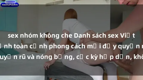 sex nhóm không che Danh sách sex Việt Nam không che - Ảnh toàn cảnh phong cách mới đầy quyến rũ và nóng bỏng, cực kỳ hấp dẫn, không thể bỏ qua!