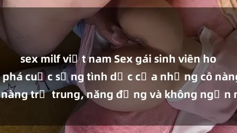 sex milf việt nam Sex gái sinh viên hot nhất: Cùng khám phá cuộc sống tình dục của những cô nàng trẻ trung, năng động và không ngần ngại thử nghiệm!