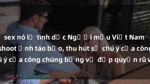 sex nô lệ tình dục Người mẫu Việt Nam gây sốt với loạt shoot ảnh táo bạo, thu hút sự chú ý của công chúng bằng vẻ đẹp quyến rũ và gợi cảm.