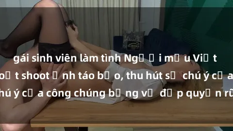 gái sinh viên làm tình Người mẫu Việt Nam gây sốt với loạt shoot ảnh táo bạo, thu hút sự chú ý của công chúng bằng vẻ đẹp quyến rũ và gợi cảm.