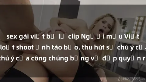 sex gái việt bị lộ clip Người mẫu Việt Nam gây sốt với loạt shoot ảnh táo bạo, thu hút sự chú ý của công chúng bằng vẻ đẹp quyến rũ và gợi cảm.