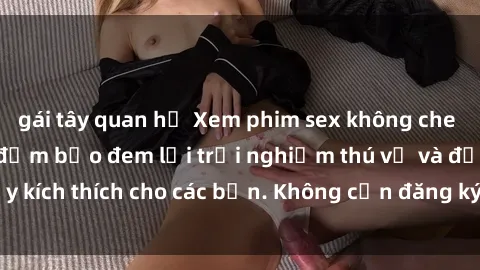 gái tây quan hệ Xem phim sex không che miễn phí tại đây, đảm bảo đem lại trải nghiệm thú vị và đầy kích thích cho các bạn. Không cần đăng ký, hoàn toàn miễn phí.