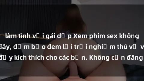làm tình với gái đẹp Xem phim sex không che miễn phí tại đây, đảm bảo đem lại trải nghiệm thú vị và đầy kích thích cho các bạn. Không cần đăng ký, hoàn toàn miễn phí.